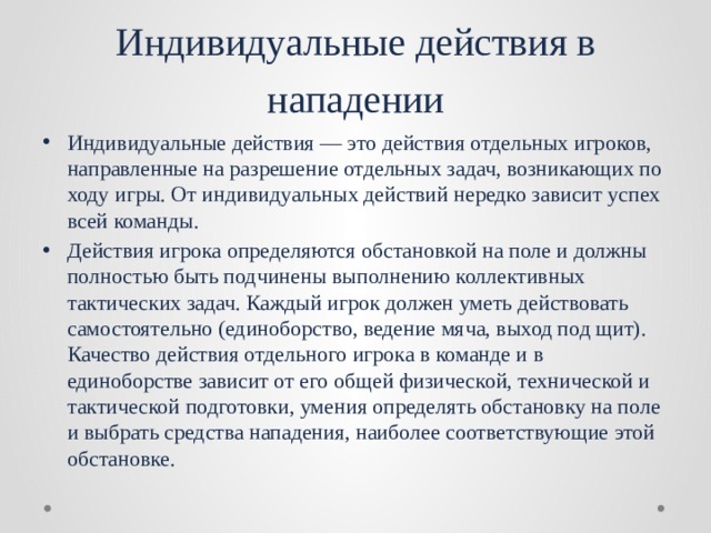 Индивидуальные действия в нападении Индивидуальные действия — это действия отдельных игроков, направленные на разрешение отдельных задач, возникающих по ходу игры. От индивидуальных действий нередко зависит успех всей команды. Действия игрока определяются обстановкой на поле и должны полностью быть подчинены выполнению коллективных тактических задач. Каждый игрок должен уметь действовать самостоятельно (единоборство, ведение мяча, выход под щит). Качество действия отдельного игрока в команде и в единоборстве зависит от его общей физической, технической и тактической подготовки, умения определять обстановку на поле и выбрать средства нападения, наиболее соответствующие этой обстановке. 