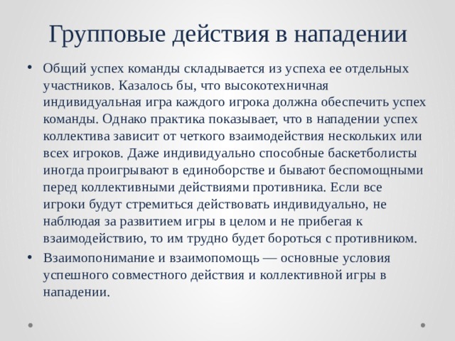 Групповые действия в нападении Общий успех команды складывается из успеха ее отдельных участников. Казалось бы, что высокотехничная индивидуальная игра каждого игрока должна обеспечить успех команды. Однако практика показывает, что в нападении успех коллектива зависит от четкого взаимодействия нескольких или всех игроков. Даже индивидуально способные баскетболисты иногда проигрывают в единоборстве и бывают беспомощными перед коллективными действиями противника. Если все игроки будут стремиться действовать индивидуально, не наблюдая за развитием игры в целом и не прибегая к взаимодействию, то им трудно будет бороться с противником. Взаимопонимание и взаимопомощь — основные условия успешного совместного действия и коллективной игры в нападении. 
