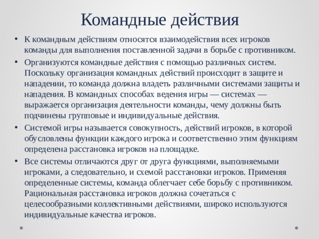 Командные действия К командным действиям относятся взаимодействия всех игроков команды для выполнения поставленной задачи в борьбе с противником. Организуются командные действия с помощью различных систем. Поскольку организация командных действий происходит в защите и нападении, то команда должна владеть различными системами защиты и нападения. В командных способах ведения игры — системах — выражается организация деятельности команды, чему должны быть подчинены групповые и индивидуальные действия. Системой игры называется совокупность, действий игроков, в которой обусловлены функции каждого игрока и соответственно этим функциям определена расстановка игроков на площадке. Все системы отличаются друг от друга функциями, выполняемыми игроками, а следовательно, и схемой расстановки игроков. Применяя определенные системы, команда облегчает себе борьбу с противником. Рациональная расстановка игроков должна сочетаться с целесообразными коллективными действиями, широко используются индивидуальные качества игроков. 