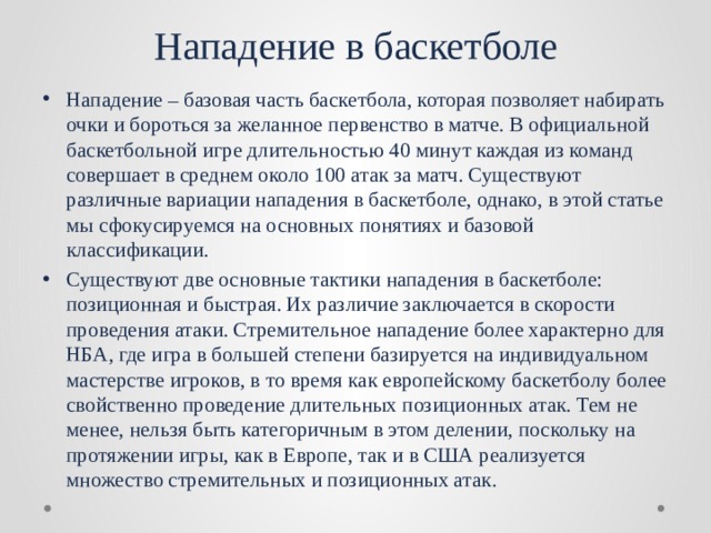 Нападение в баскетболе Нападение – базовая часть баскетбола, которая позволяет набирать очки и бороться за желанное первенство в матче. В официальной баскетбольной игре длительностью 40 минут каждая из команд совершает в среднем около 100 атак за матч. Существуют различные вариации нападения в баскетболе, однако, в этой статье мы сфокусируемся на основных понятиях и базовой классификации. Существуют две основные тактики нападения в баскетболе: позиционная и быстрая. Их различие заключается в скорости проведения атаки. Стремительное нападение более характерно для НБА, где игра в большей степени базируется на индивидуальном мастерстве игроков, в то время как европейскому баскетболу более свойственно проведение длительных позиционных атак. Тем не менее, нельзя быть категоричным в этом делении, поскольку на протяжении игры, как в Европе, так и в США реализуется множество стремительных и позиционных атак. 