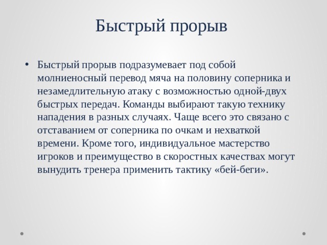 Быстрый прорыв Быстрый прорыв подразумевает под собой молниеносный перевод мяча на половину соперника и незамедлительную атаку с возможностью одной-двух быстрых передач. Команды выбирают такую технику нападения в разных случаях. Чаще всего это связано с отставанием от соперника по очкам и нехваткой времени. Кроме того, индивидуальное мастерство игроков и преимущество в скоростных качествах могут вынудить тренера применить тактику «бей-беги». 