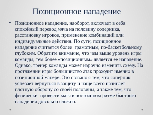 Позиционное нападение Позиционное нападение, наоборот, включает в себя спокойный перевод мяча на половину соперника, расстановку игроков, применение комбинаций или индивидуальные действия. По сути, позиционное нападение считается более грамотным, по-баскетбольному глубоким. Обратите внимание, что чем выше уровень игры команды, тем более «позиционным» является ее нападение. Однако, тренер команды может нарочно изменить схему. На протяжении игры большинство атак проходит именно в позиционной манере. Это связано с тем, что соперник успевает вернуться в защиту и чаще всего начинает плотную оборону со своей половины, а также тем, что физически провести матч в постоянном ритме быстрого нападения довольно сложно. 