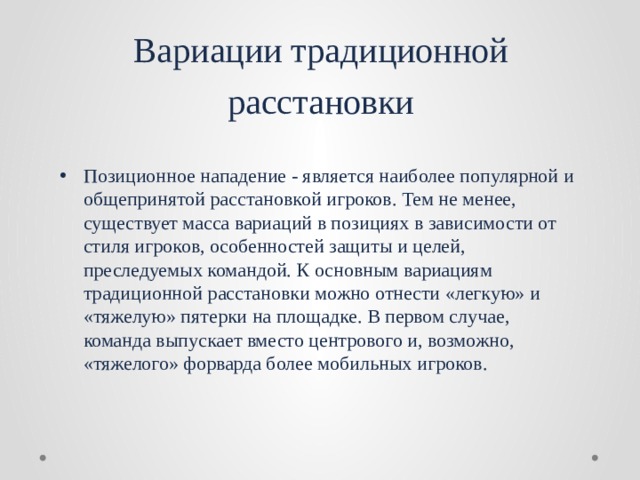 Вариации традиционной расстановки Позиционное нападение - является наиболее популярной и общепринятой расстановкой игроков. Тем не менее, существует масса вариаций в позициях в зависимости от стиля игроков, особенностей защиты и целей, преследуемых командой. К основным вариациям традиционной расстановки можно отнести «легкую» и «тяжелую» пятерки на площадке. В первом случае, команда выпускает вместо центрового и, возможно, «тяжелого» форварда более мобильных игроков. 