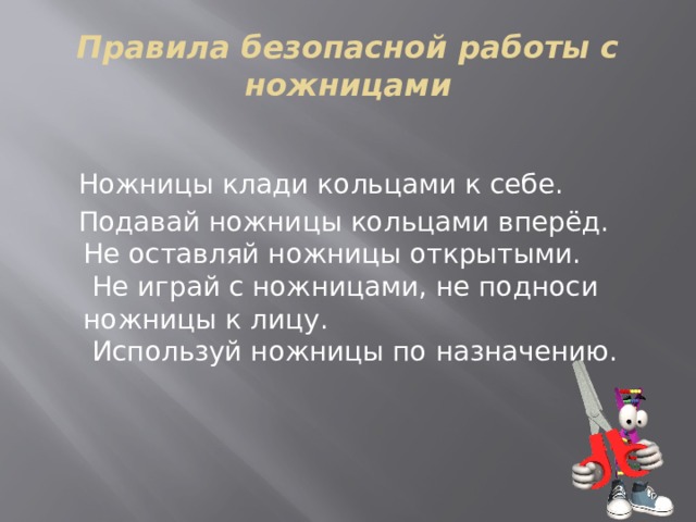 Правила безопасной работы с ножницами  Ножницы клади кольцами к себе.  Подавай ножницы кольцами вперёд.  Не оставляй ножницы открытыми.   Не играй с ножницами, не подноси ножницы к лицу.   Используй ножницы по назначению. 