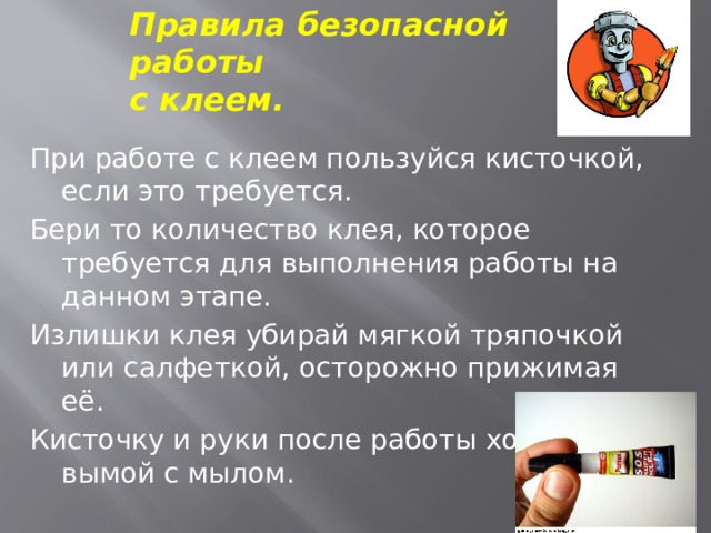 Правила безопасной работы  с клеем. При работе с клеем пользуйся кисточкой, если это требуется. Бери то количество клея, которое требуется для выполнения работы на данном этапе. Излишки клея убирай мягкой тряпочкой или салфеткой, осторожно прижимая её. Кисточку и руки после работы хорошо вымой с мылом. 