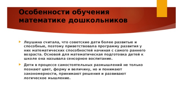 Особенности обучения математике дошкольников   Леушина считала, что советские дети более развитые и способные, поэтому приветствовала программу развития у них математических способностей начиная с самого раннего возраста. Основой для математическая подготовка детей к школе она называла сенсорное воспитание. Дети в процессе самостоятельных размышлений не только познают цвет, форму и величину, но и понимают закономерности, принимают решения и развивают логическое мышление. 