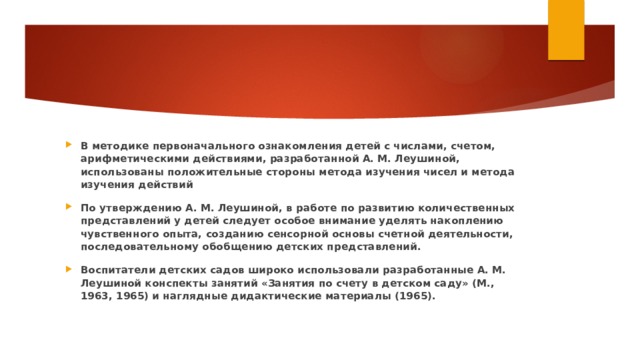 В методике первоначального ознакомления детей с числами, счетом, арифметическими действиями, разработанной А. М. Леушиной, использованы положительные стороны метода изучения чисел и метода изучения действий По утверждению А. М. Леушиной, в работе по развитию количественных представлений у детей следует особое внимание уделять накоплению чувственного опыта, созданию сенсорной основы счетной деятельности, последовательному обобщению детских представлений. Воспитатели детских садов широко использовали разработанные А. М. Леушиной конспекты занятий «Занятия по счету в детском саду» (М., 1963, 1965) и наглядные дидактические материалы (1965). 