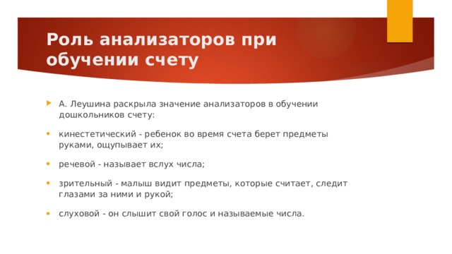 Роль анализаторов при обучении счету А. Леушина раскрыла значение анализаторов в обучении дошкольников счету: кинестетический - ребенок во время счета берет предметы руками, ощупывает их; речевой - называет вслух числа; зрительный - малыш видит предметы, которые считает, следит глазами за ними и рукой; слуховой - он слышит свой голос и называемые числа. 