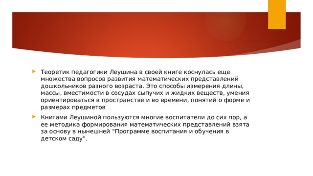 Теоретик педагогики Леушина в своей книге коснулась еще множества вопросов развития математических представлений дошкольников разного возраста. Это способы измерения длины, массы, вместимости в сосудах сыпучих и жидких веществ, умения ориентироваться в пространстве и во времени, понятий о форме и размерах предметов Книгами Леушиной пользуются многие воспитатели до сих пор, а ее методика формирования математических представлений взята за основу в нынешней 