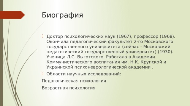 Биография   Доктор психологических наук (1967), профессор (1968). Окончила педагогический факультет 2-го Московского государственного университета (сейчас - Московский педагогический государственный университет) (1930). Ученица Л.С. Выготского. Работала в Академии Коммунистического воспита­ния им. Н.К. Крупской и Украинской психоневрологической академии . Области научных исследований: Педагогическая психология Возрастная психология 