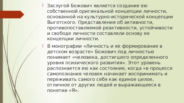 Заслугой Божович является создание ею собственной оригинальной концепции личности, основанной на культурно-исторической концепции Выготского. Представления об активности, противопоставляемой реактивности, устойчивости и свободе личности составляли основу ее концепции личности. В монографии «Личность и ее формирование в детском возрасте» Божович под личностью понимает «человека, достигшего определенного уровня психического развития». Этот уровень распознается ею как состояние, когда «в процессе самопознания человек начинает воспринимать и переживать самого себя как единое целое, отличное от других людей и выражающееся в понятии «Я». 