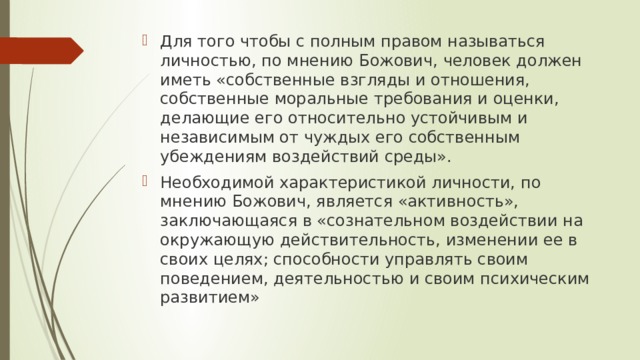 Для того чтобы с полным правом называться личностью, по мнению Божович, человек должен иметь «собственные взгляды и отношения, собственные моральные требования и оценки, делающие его относительно устойчивым и независимым от чуждых его собственным убеждениям воздействий среды». Необходимой характеристикой личности, по мнению Божович, является «активность», заключающаяся в «сознательном воздействии на окружающую действительность, изменении ее в своих целях; способности управлять своим поведением, деятельностью и своим психическим развитием» 