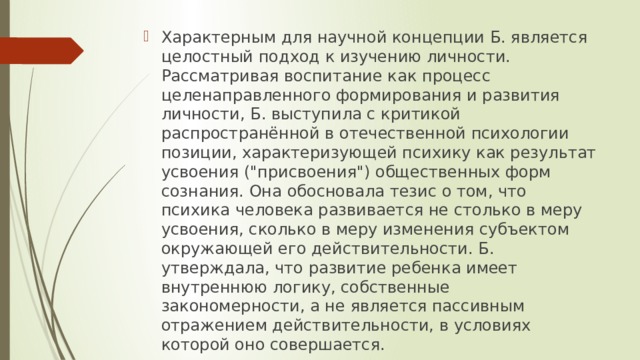 Характерным для научной концепции Б. является целостный подход к изучению личности. Рассматривая воспитание как процесс целенаправленного формирования и развития личности, Б. выступила с критикой распространённой в отечественной психологии позиции, характеризующей психику как результат усвоения (