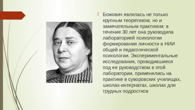Божович являлась не только крупным теоретиком, но и замечательным практиком: в течение 30 лет она руководила лабораторией психологии формирования личности в НИИ общей и педагогической психологии. Экспериментальные исследования, проводившиеся под ее руководством в этой лаборатории, применялись на практике в суворовских училищах, школах-интернатах, школах для трудных подростков 