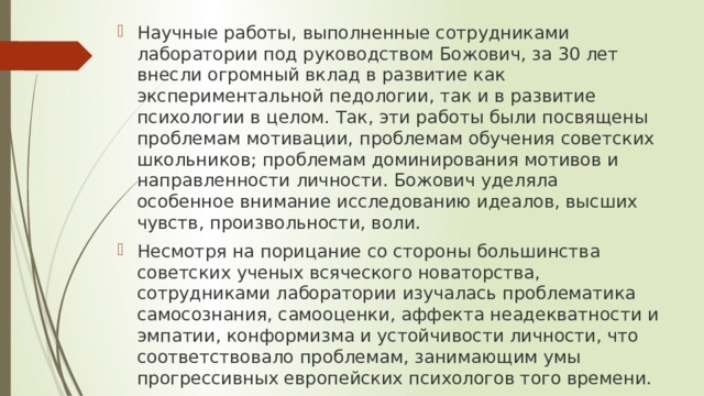 Научные работы, выполненные сотрудниками лаборатории под руководством Божович, за 30 лет внесли огромный вклад в развитие как экспериментальной педологии, так и в развитие психологии в целом. Так, эти работы были посвящены проблемам мотивации, проблемам обучения советских школьников; проблемам доминирования мотивов и направленности личности. Божович уделяла особенное внимание исследованию идеалов, высших чувств, произвольности, воли. Несмотря на порицание со стороны большинства советских ученых всяческого новаторства, сотрудниками лаборатории изучалась проблематика самосознания, самооценки, аффекта неадекватности и эмпатии, конформизма и устойчивости личности, что соответствовало проблемам, занимающим умы прогрессивных европейских психологов того времени. 