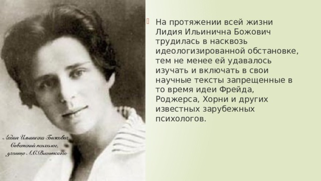 На протяжении всей жизни Лидия Ильинична Божович трудилась в насквозь идеологизированной обстановке, тем не менее ей удавалось изучать и включать в свои научные тексты запрещенные в то время идеи Фрейда, Роджерса, Хорни и других известных зарубежных психологов. 