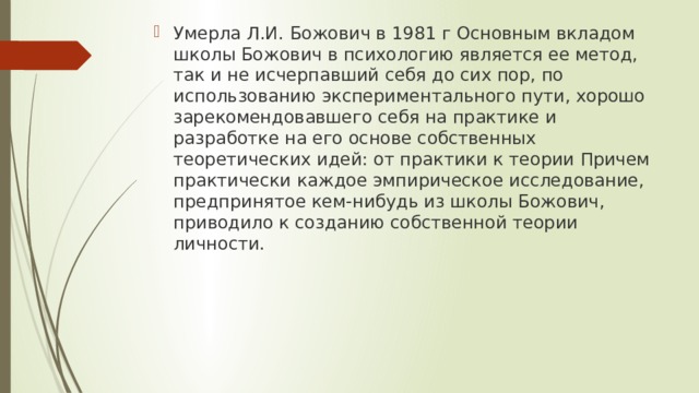 Умерла Л.И. Божович в 1981 г Основным вкладом школы Божович в психологию является ее метод, так и не исчерпавший себя до сих пор, по использованию экспериментального пути, хорошо зарекомендовавшего себя на практике и разработке на его основе собственных теоретических идей: от практики к теории Причем практически каждое эмпирическое исследование, предпринятое кем-нибудь из школы Божович, приводило к созданию собственной теории личности. 
