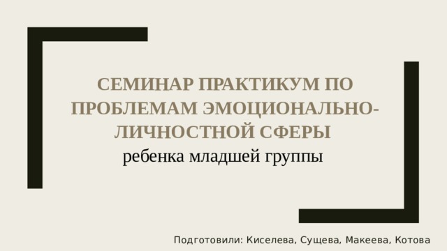 Семинар практикум по проблемам эмоционально-личностной сферы  ребенка младшей группы Подготовили: Киселева, Сущева, Макеева, Котова 