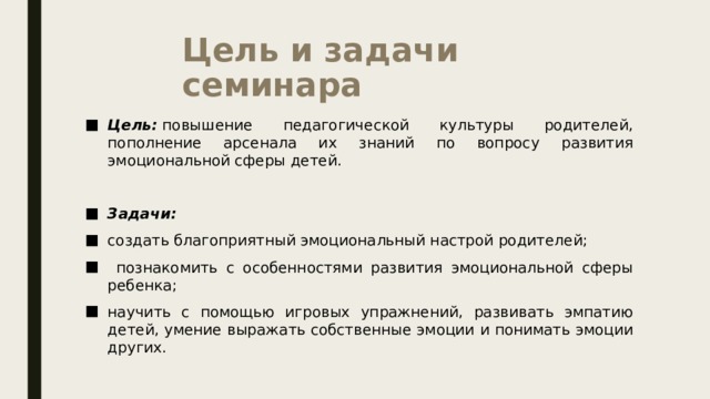 Цель и задачи семинара Цель:  повышение педагогической культуры родителей, пополнение арсенала их знаний по вопросу развития эмоциональной сферы детей. Задачи:   создать благоприятный эмоциональный настрой родителей;  познакомить с особенностями развития эмоциональной сферы ребенка; научить с помощью игровых упражнений, развивать эмпатию детей, умение выражать собственные эмоции и понимать эмоции других. 