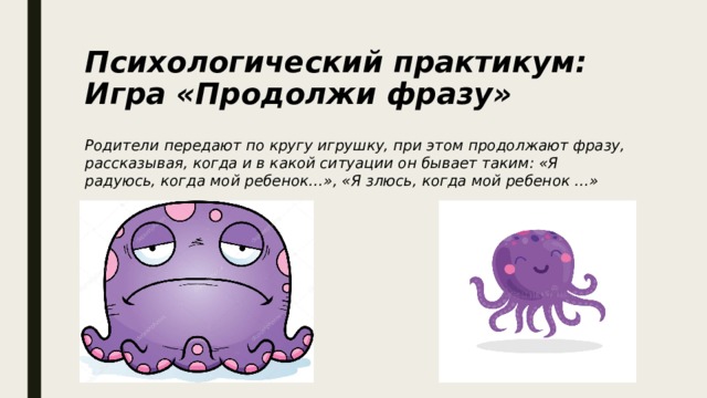 Психологический практикум: Игра «Продолжи фразу» Родители передают по кругу игрушку, при этом продолжают фразу, рассказывая, когда и в какой ситуации он бывает таким: «Я радуюсь, когда мой ребенок…», «Я злюсь, когда мой ребенок …» 