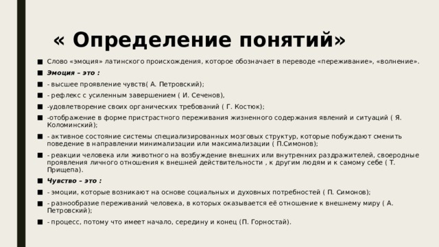 « Определение понятий»   Слово «эмоция» латинского происхождения, которое обозначает в переводе «переживание», «волнение». Эмоция – это : - высшее проявление чувств( А. Петровский); - рефлекс с усиленным завершением ( И. Сеченов), -удовлетворение своих органических требований ( Г. Костюк); -отображение в форме пристрастного переживания жизненного содержания явлений и ситуаций ( Я. Коломинский); - активное состояние системы специализированных мозговых структур, которые побуждают сменить поведение в направлении минимализации или максимализации ( П.Симонов); - реакции человека или животного на возбуждение внешних или внутренних раздражителей, своеродные проявления личного отношения к внешней действительности , к другим людям и к самому себе ( Т. Прищепа). Чувство – это : - эмоции, которые возникают на основе социальных и духовных потребностей ( П. Симонов); - разнообразие переживаний человека, в которых оказывается её отношение к внешнему миру ( А. Петровский); - процесс, потому что имеет начало, середину и конец (П. Горностай).   