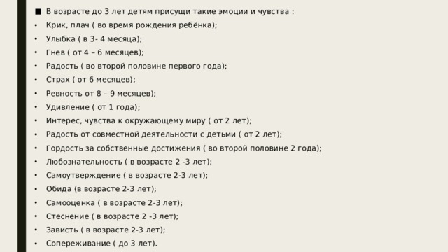 В возрасте до 3 лет детям присущи такие эмоции и чувства : Крик, плач ( во время рождения ребёнка); Улыбка ( в 3- 4 месяца); Гнев ( от 4 – 6 месяцев); Радость ( во второй половине первого года); Страх ( от 6 месяцев); Ревность от 8 – 9 месяцев); Удивление ( от 1 года); Интерес, чувства к окружающему миру ( от 2 лет); Радость от совместной деятельности с детьми ( от 2 лет); Гордость за собственные достижения ( во второй половине 2 года); Любознательность ( в возрасте 2 -3 лет); Самоутверждение ( в возрасте 2-3 лет); Обида (в возрасте 2-3 лет); Самооценка ( в возрасте 2-3 лет); Стеснение ( в возрасте 2 -3 лет); Зависть ( в возрасте 2-3 лет); Сопереживание ( до 3 лет). 