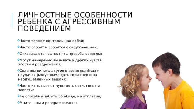 Личностные особенности ребенка с агрессивным поведением Часто теряют контроль над собой; Часто спорят и ссорятся с окружающими; Отказываются выполнять просьбы взрослых; Могут намеренно вызывать у других чувство злости и раздражения; Склонны винить других в своих ошибках и неудачах (могут вымещать свой гнев и на неодушевленных вещах); Часто испытывают чувство злости, гнева и зависти; Не способны забыть об обиде, не отплатив; Мнительны и раздражительны 