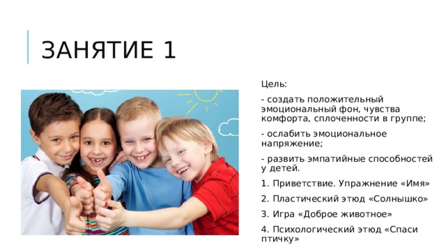 Занятие 1 Цель: - создать положительный эмоциональный фон, чувства комфорта, сплоченности в группе; - ослабить эмоциональное напряжение; - развить эмпатийные способностей у детей. 1. Приветствие. Упражнение «Имя» 2. Пластический этюд «Солнышко» 3. Игра «Доброе животное» 4. Психологический этюд «Спаси птичку» 