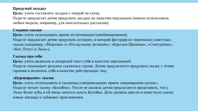 Придумай загадку  Цель:  учить составлять загадки с опорой на схему.  Педагог предлагает детям придумать загадки по моделям-подсказкам (можно использовать любые модели, например, для описательных рассказов). Соедини сказки  Цель:  учить использовать прием агглютинации (комбинирования).  Педагог предлагает детям придумать историю, в которой фигурируют персонажи известных сказок (например, «Морозко» и «По-щучьему велению»; «Красная Шапочка», «Снегурочка», «Кот, Петух и Лиса»). Сказка про себя  Цель:  учить включать в авторский текст себя в качестве персонажей.  Педагог показывает рисунки сказочных героев. Детям предлагается придумать сказку с этими героями и включить себя в качестве действующих лиц. «Перевирание» сказок  Цель:  учить использовать в сказочных импровизациях прием «перевирания сказок».  Педагог читает сказку «Колобок». После ее анализа детям предлагается представить, что у Лисы болят зубы и ей очень хочется съесть Колобка. Дети должны ввести в известную сказку новые эпизоды и забавные приключения. 