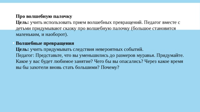 Про волшебную палочку  Цель:  учить использовать прием волшебных превращений. Педагог вместе с детьми придумывают сказку про волшебную палочку (большое становится маленьким, и наоборот). Волшебные превращения  Цель:  учить придумывать следствия невероятных событий.  Педагог: Представьте, что вы уменьшились до размеров муравья. Придумайте. Какое у вас будет любимое занятие? Чего бы вы опасались? Через какое время вы бы захотели вновь стать большими? Почему? 