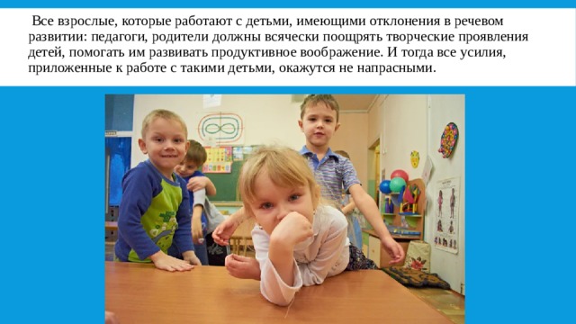   Все взрослые, которые работают с детьми, имеющими отклонения в речевом развитии: педагоги, родители должны всячески поощрять творческие проявления детей, помогать им развивать продуктивное воображение. И тогда все усилия, приложенные к работе с такими детьми, окажутся не напрасными. 