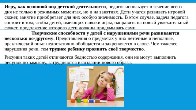 Игру, как основной вид детской деятельности , педагог использует в течение всего дня не только в режимных моментах, но и на занятиях. Дети учатся развивать игровой сюжет, занятие приобретает для них особую значимость. В этом случае, задача педагога состоит в том, чтобы детей, имеющих навыки игры, направить на новый увлекательный сюжет, продолжение которого дети должны придумывать сами.                         Творческие способности у детей с нарушениями речи развиваются несколько по-другому . Представления о предметах у них неточные и неполные, практический опыт недостаточно обобщается и закрепляется в слове. Чем тяжелее нарушения речи, тем  труднее ребенку проявить своё творчество . Рисунки таких детей отличаются бедностью содержания, они не могут выполнить рисунок по замыслу, затрудняются в создании нового образа. 
