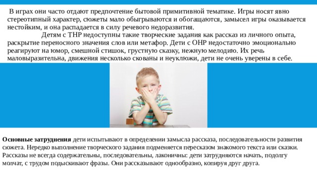   В играх они часто отдают предпочтение бытовой примитивной тематике. Игры носят явно стереотипный характер, сюжеты мало обыгрываются и обогащаются, замысел игры оказывается нестойким, и она распадается в силу речевого недоразвития.                     Детям с ТНР недоступны такие творческие задания как рассказ из личного опыта, раскрытие переносного значения слов или метафор. Дети с ОНР недостаточно эмоционально реагируют на юмор, смешной стишок, грустную сказку, нежную мелодию. Их речь маловыразительна, движения несколько скованы и неуклюжи, дети не очень уверены в себе. Основные затруднения  дети испытывают в определении замысла рассказа, последовательности развития сюжета. Нередко выполнение творческого задания подменяется пересказом знакомого текста или сказки. Рассказы не всегда содержательны, последовательны, лаконичны: дети затрудняются начать, подолгу молчат, с трудом подыскивают фразы. Они рассказывают однообразно, копируя друг друга. 