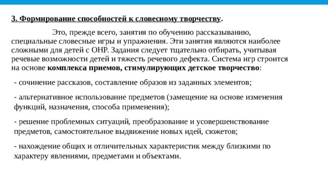 3. Формирование способностей к словесному творчеству .                     Это, прежде всего, занятия по обучению рассказыванию, специальные словесные игры и упражнения. Эти занятия являются наиболее сложными для детей с ОНР. Задания следует тщательно отбирать, учитывая речевые возможности детей и тяжесть речевого дефекта. Система игр строится на основе  комплекса приемов, стимулирующих детское творчество : - сочинение рассказов, составление образов из заданных элементов; - альтернативное использование предметов (замещение на основе изменения функций, назначения, способа применения); - решение проблемных ситуаций, преобразование и усовершенствование предметов, самостоятельное выдвижение новых идей, сюжетов; - нахождение общих и отличительных характеристик между близкими по характеру явлениями, предметами и объектами. 