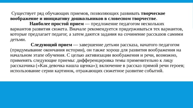   Существует ряд обучающих приемов, позволяющих развивать  творческое воображение и инициативу дошкольников в словесном творчестве .                   Наиболее простой прием  — предложение педагогом нескольких вариантов развития сюжета. Вначале рекомендуется придерживаться тех вариантов, которые предлагает педагог, а затем даются задания на сочинение рассказов самими детьми.                    Следующий прием  — завершение детьми рассказа, начатого педагогом (придумывание окончания истории), он также хорош для развития воображения на начальном этапе обучения. С целью активизации воображения и речи, возможно, применять следующие приемы: дифференцировка темы применительно к лицу рассказчика («Как девочка нашла щенка»); включение в рассказ прямой речи героев; использование серии картинок, отражающих сюжетное развитие событий. 