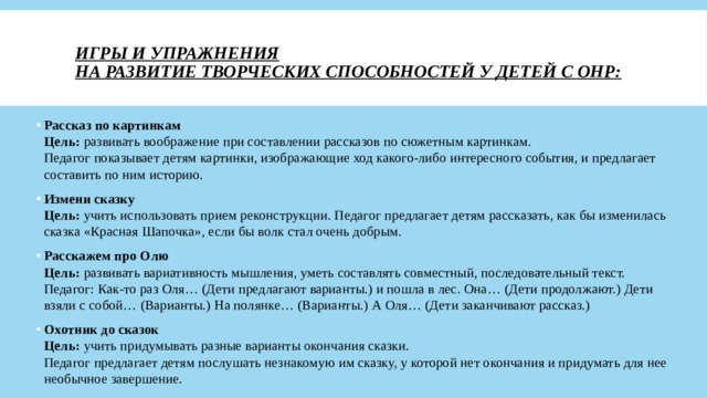 Игры и упражнения  на развитие творческих способностей у детей с ОНР:   Рассказ по картинкам  Цель:  развивать воображение при составлении рассказов по сюжетным картинкам.  Педагог показывает детям картинки, изображающие ход какого-либо интересного события, и предлагает составить по ним историю. Измени сказку  Цель:  учить использовать прием реконструкции. Педагог предлагает детям рассказать, как бы изменилась сказка «Красная Шапочка», если бы волк стал очень добрым. Расскажем про Олю  Цель:  развивать вариативность мышления, уметь составлять совместный, последовательный текст.  Педагог: Как-то раз Оля… (Дети предлагают варианты.) и пошла в лес. Она… (Дети продолжают.) Дети взяли с собой… (Варианты.) На полянке… (Варианты.) А Оля… (Дети заканчивают рассказ.) Охотник до сказок  Цель:  учить придумывать разные варианты окончания сказки.  Педагог предлагает детям послушать незнакомую им сказку, у которой нет окончания и придумать для нее необычное завершение. 