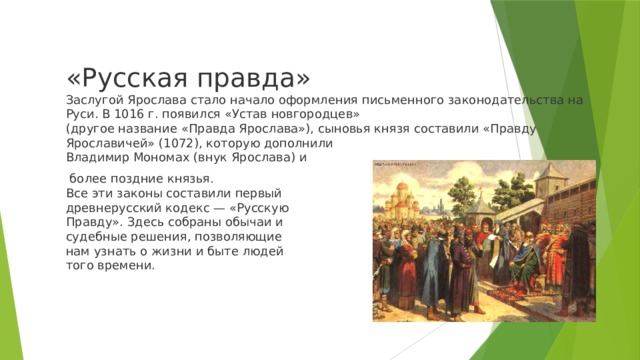 «Русская правда»  Заслугой Ярослава стало начало оформления письменного законодательства на Руси. В 1016 г. появился «Устав новгородцев»  (другое название «Правда Ярослава»), сыновья князя составили «Правду  Ярославичей» (1072), которую дополнили  Владимир Мономах (внук Ярослава) и  более поздние князья.  Все эти законы составили первый  древнерусский кодекс — «Русскую  Правду». Здесь собраны обычаи и  судебные решения, позволяющие  нам узнать о жизни и быте людей  того времени. 
