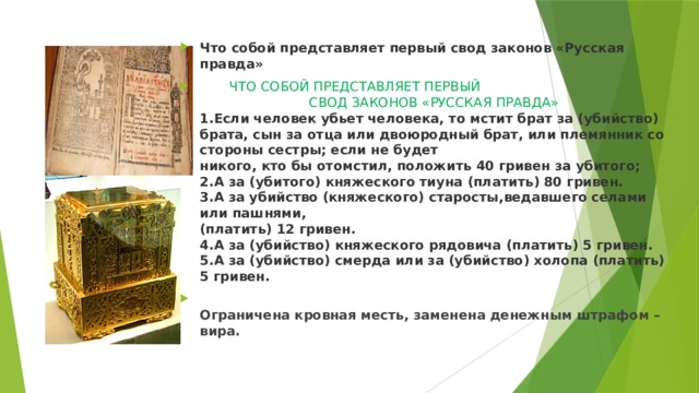 Что собой представляет первый свод законов «Русская правда»  ЧТО СОБОЙ ПРЕДСТАВЛЯЕТ ПЕРВЫЙ   СВОД ЗАКОНОВ «РУССКАЯ ПРАВДА»  1.Если человек убьет человека, то мстит брат за (убийство) брата, сын за отца или двоюродный брат, или племянник со стороны сестры; если не будет  никого, кто бы отомстил, положить 40 гривен за убитого;  2.А за (убитого) княжеского тиуна (платить) 80 гривен.  3.А за убийство (княжеского) старосты,ведавшего селами или пашнями,  (платить) 12 гривен.  4.А за (убийство) княжеского рядовича (платить) 5 гривен.  5.А за (убийство) смерда или за (убийство) холопа (платить) 5 гривен.  Ограничена кровная месть, заменена денежным штрафом – вира. 