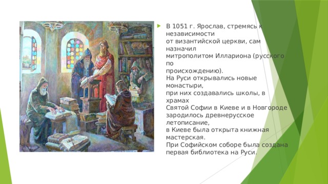В 1051 г. Ярослав, стремясь к независимости  от византийской церкви, сам назначил  митрополитом Иллариона (русского по  происхождению).  На Руси открывались новые монастыри,  при них создавались школы, в храмах  Святой Софии в Киеве и в Новгороде  зародилось древнерусское летописание,  в Киеве была открыта книжная  мастерская.  При Софийском соборе была создана  первая библиотека на Руси. 