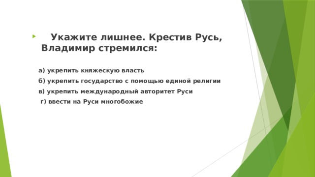  Укажите лишнее. Крестив Русь, Владимир стремился:   a) укрепить княжескую власть  б) укрепить государство с помощью единой религии  в) укрепить международный авторитет Руси  г) ввести на Руси многобожие 