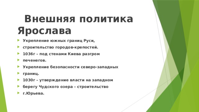  Внешняя политика Ярослава Укрепление южных границ Руси, строительство городов-крепостей. 1036г – под стенами Киева разгром печенегов. Укрепление безопасности северо-западных границ. 1030г – утверждение власти на западном берегу Чудского озера – строительство г.Юрьева. 