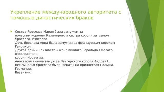 Укрепление международного авторитета с  помощью династических браков Сестра Ярослава Мария была замужем за  польским королем Казимиром, а сестра короля за сыном Ярослава, Изяслава.  Дочь Ярослава Анна была замужем за французским королем Генрихом l.  Другая дочь – Елизавета – жена викинга Гарольда Смелого, впоследствии  короля Норвегии.  Анастасия вышла замуж за Венгерского короля Андрея l.  Все сыновья Ярослава были женаты на принцессах Польши, Германии,  Византии. 