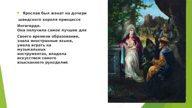 Ярослав был женат на дочери  шведского короля принцессе Ингигерде.  Она получила самое лучшее для Своего времени образование,  знала иностранные языки,  умела играть на  музыкальных  инструментах, владела  искусством самого  изысканного рукоделия . 