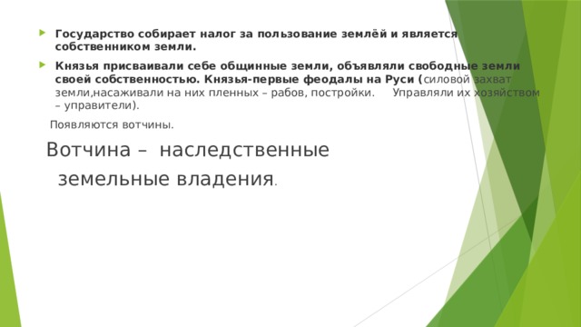 Государство собирает налог за пользование землёй и является собственником земли. Князья присваивали себе общинные земли, объявляли свободные земли своей собственностью. Князья-первые феодалы на Руси ( силовой захват земли,насаживали на них пленных – рабов, постройки. Управляли их хозяйством – управители).  Появляются вотчины.  Вотчина – наследственные  земельные владения . 