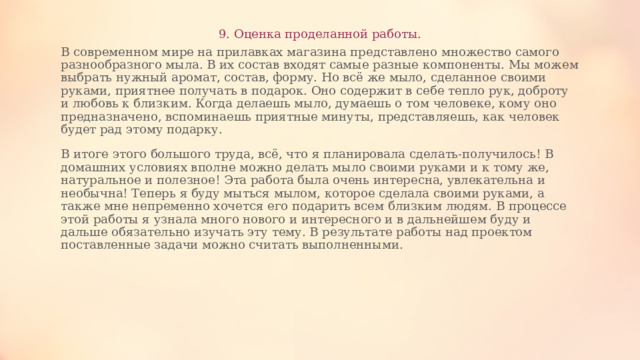 9. Оценка проделанной работы. В современном мире на прилавках магазина представлено множество самого разнообразного мыла. В их состав входят самые разные компоненты. Мы можем выбрать нужный аромат, состав, форму. Но всё же мыло, сделанное своими руками, приятнее получать в подарок. Оно содержит в себе тепло рук, доброту и любовь к близким. Когда делаешь мыло, думаешь о том человеке, кому оно предназначено, вспоминаешь приятные минуты, представляешь, как человек будет рад этому подарку. В итоге этого большого труда, всё, что я планировала сделать-получилось! В домашних условиях вполне можно делать мыло своими руками и к тому же, натуральное и полезное! Эта работа была очень интересна, увлекательна и необычна! Теперь я буду мыться мылом, которое сделала своими руками, а также мне непременно хочется его подарить всем близким людям. В процессе этой работы я узнала много нового и интересного и в дальнейшем буду и дальше обязательно изучать эту тему. В результате работы над проектом поставленные задачи можно считать выполненными. 