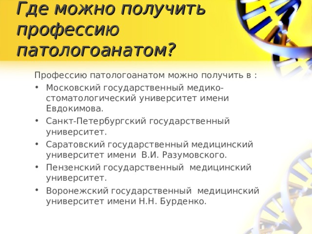 Где можно получить профессию патологоанатом? Профессию патологоанатом можно получить в : Московский государственный медико-стоматологический университет имени Евдокимова.  Санкт-Петербургский государственный университет.  Саратовский государственный медицинский университет имени В.И. Разумовского. Пензенский государственный медицинский университет. Воронежский государственный медицинский университет имени Н.Н. Бурденко.  