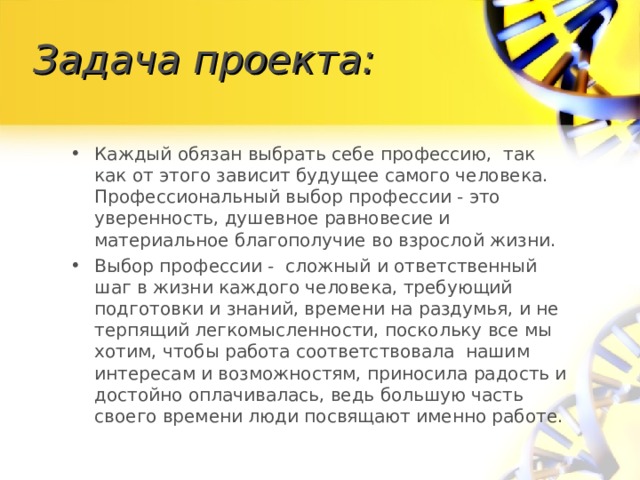 Задача проекта: Каждый обязан выбрать себе профессию, так как от этого зависит будущее самого человека. Профессиональный выбор профессии - это уверенность, душевное равновесие и материальное благополучие во взрослой жизни. Выбор профессии - сложный и ответственный шаг в жизни каждого человека, требующий подготовки и знаний, времени на раздумья, и не терпящий легкомысленности, поскольку все мы хотим, чтобы работа соответствовала нашим интересам и возможностям, приносила радость и достойно оплачивалась, ведь большую часть своего времени люди посвящают именно работе. 