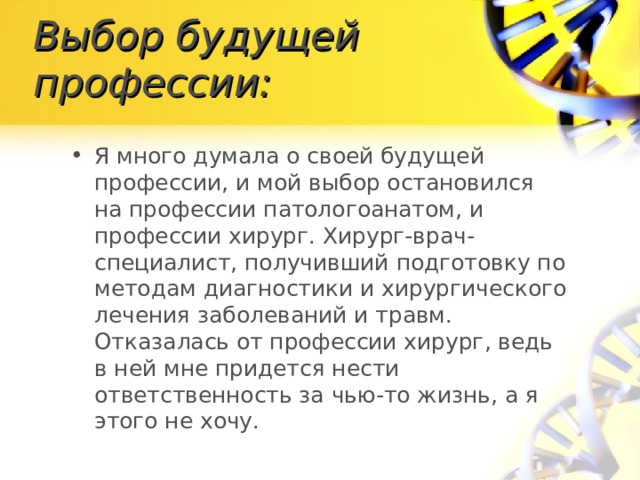 Выбор будущей профессии: Я много думала о своей будущей профессии, и мой выбор остановился на профессии патологоанатом, и профессии хирург. Хирург-врач-специалист, получивший подготовку по методам диагностики и хирургического лечения заболеваний и травм. Отказалась от профессии хирург, ведь в ней мне придется нести ответственность за чью-то жизнь, а я этого не хочу.  