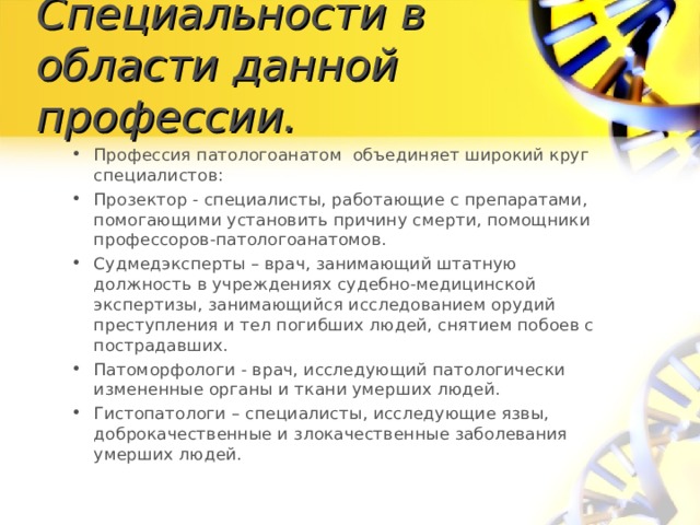Специальности в области данной профессии. Профессия патологоанатом объединяет широкий круг специалистов: Прозектор - специалисты, работающие с препаратами, помогающими установить причину смерти, помощники профессоров-патологоанатомов. Судмедэксперты – врач, занимающий штатную должность в учреждениях судебно-медицинской экспертизы, занимающийся исследованием орудий преступления и тел погибших людей, снятием побоев с пострадавших. Патоморфологи - врач, исследующий патологически измененные органы и ткани умерших людей. Гистопатологи – специалисты, исследующие язвы, доброкачественные и злокачественные заболевания умерших людей.  