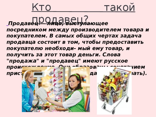 Кто такой продавец?  Продавец — лицо, выступающее посредником между производителем товара и покупателем. В самых общих чертах задача продавца состоит в том, чтобы предоставить покупателю необходи- мый ему товар, и получить за этот товар деньги. Слова 